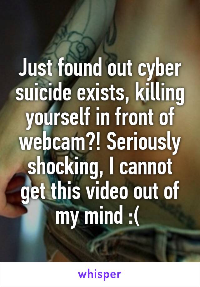 Just found out cyber suicide exists, killing yourself in front of webcam?! Seriously shocking, I cannot get this video out of my mind :( 