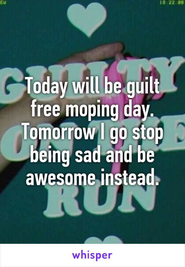 Today will be guilt free moping day.
Tomorrow I go stop being sad and be awesome instead.