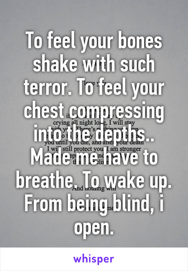 To feel your bones shake with such terror. To feel your chest compressing into the depths.. Made me have to breathe. To wake up. From being blind, i open.