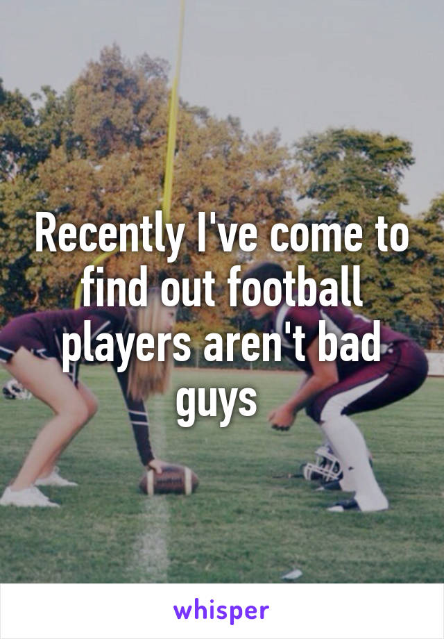 Recently I've come to find out football players aren't bad guys 