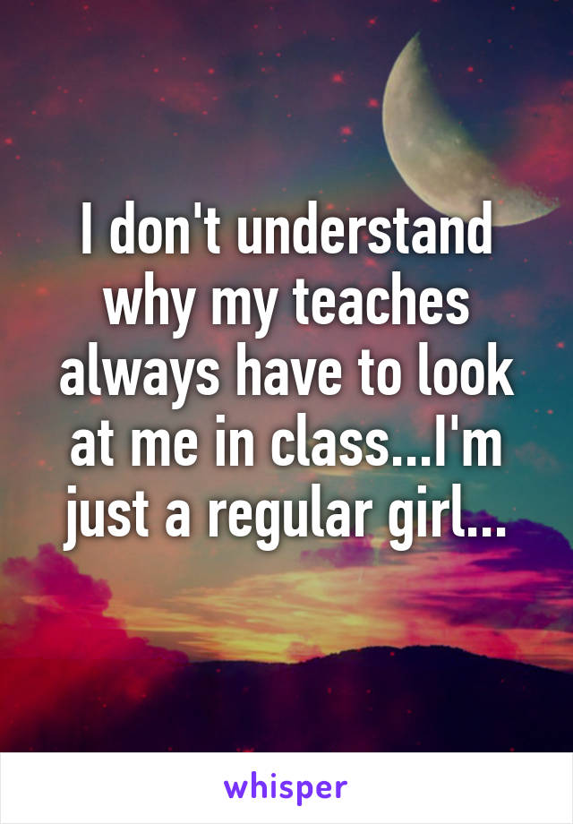 I don't understand why my teaches always have to look at me in class...I'm just a regular girl...
