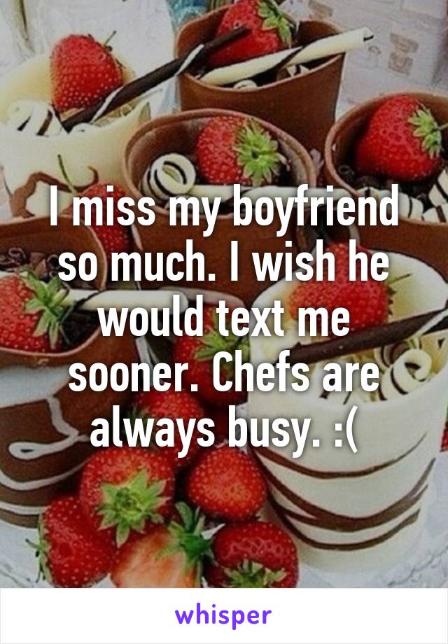 I miss my boyfriend so much. I wish he would text me sooner. Chefs are always busy. :(