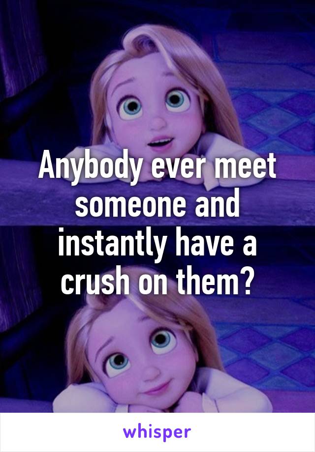 Anybody ever meet someone and instantly have a crush on them?