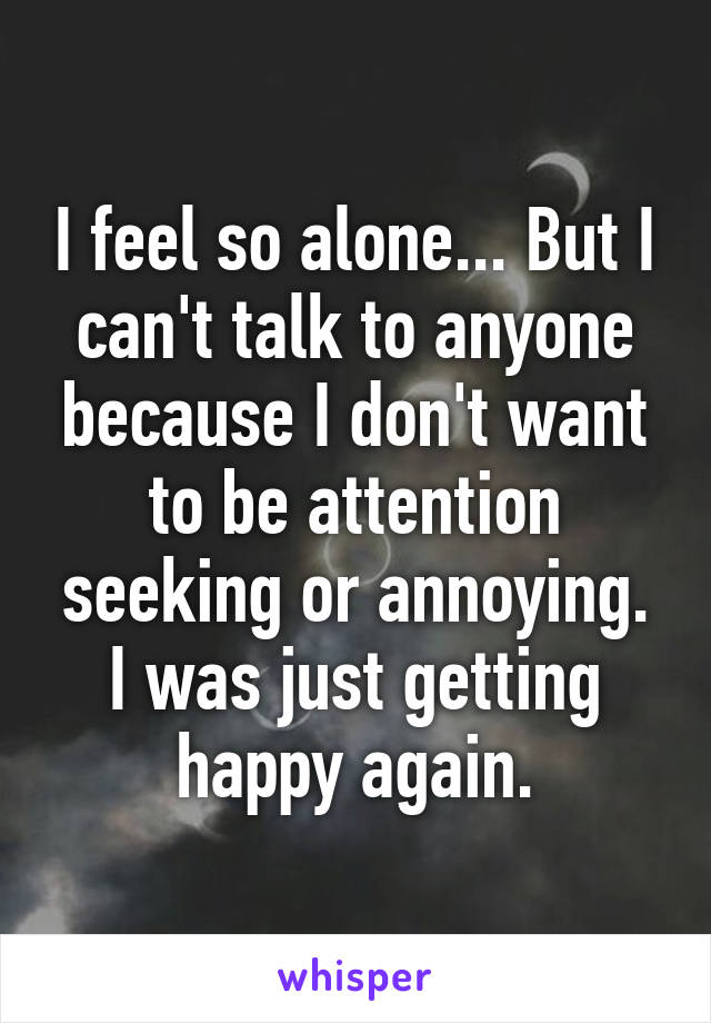 I feel so alone... But I can't talk to anyone because I don't want to be attention seeking or annoying. I was just getting happy again.