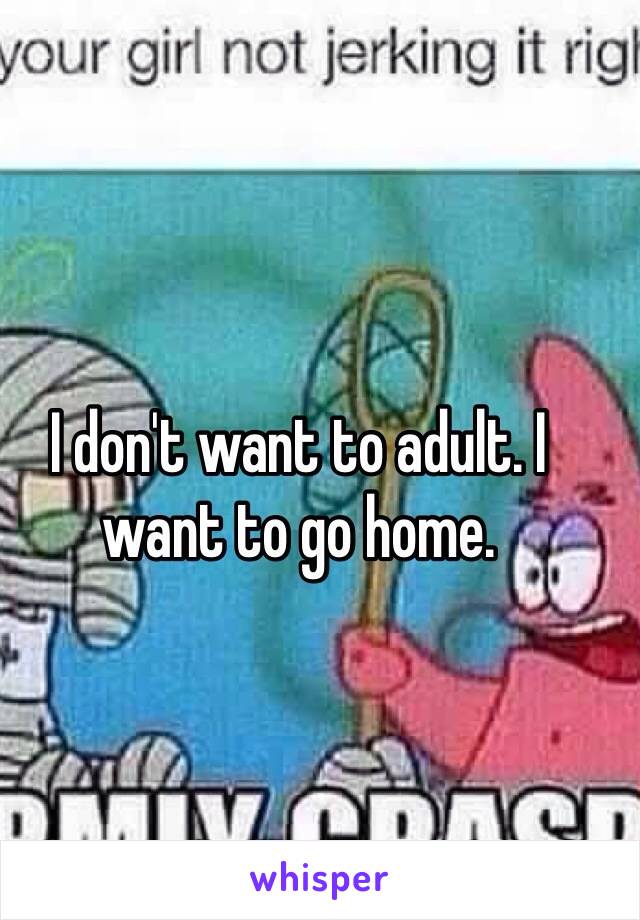 I don't want to adult. I want to go home.