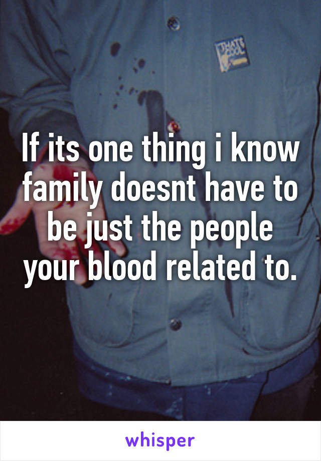 If its one thing i know family doesnt have to be just the people your blood related to. 