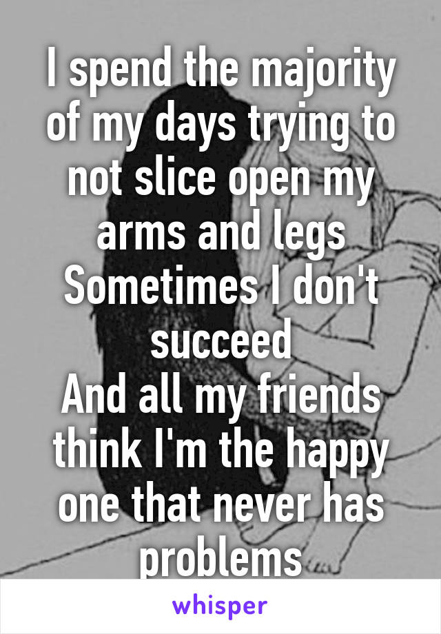 I spend the majority of my days trying to not slice open my arms and legs
Sometimes I don't succeed
And all my friends think I'm the happy one that never has problems