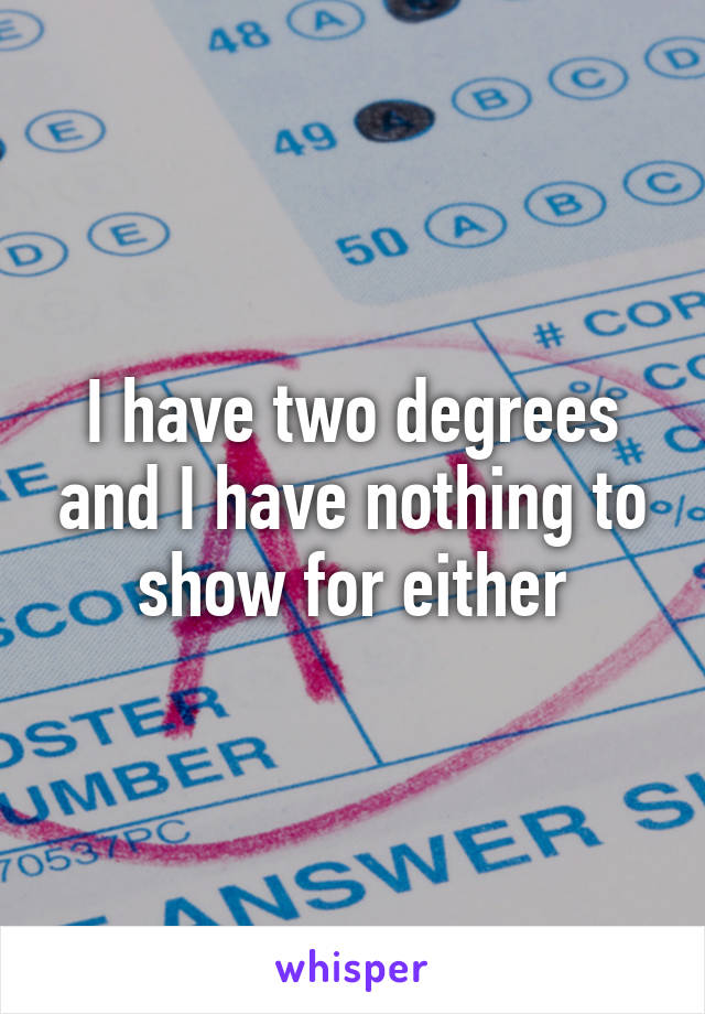 I have two degrees and I have nothing to show for either