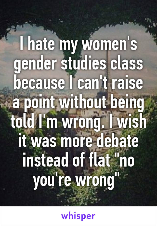 I hate my women's gender studies class because I can't raise a point without being told I'm wrong. I wish it was more debate instead of flat "no you're wrong" 