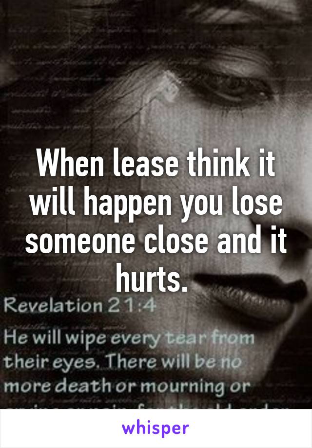 When lease think it will happen you lose someone close and it hurts. 