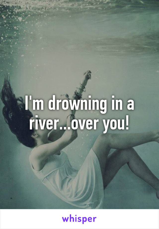 I'm drowning in a river...over you!