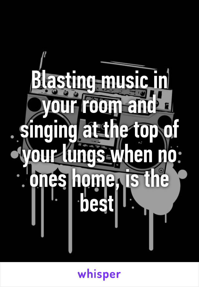 Blasting music in your room and singing at the top of your lungs when no ones home, is the best 