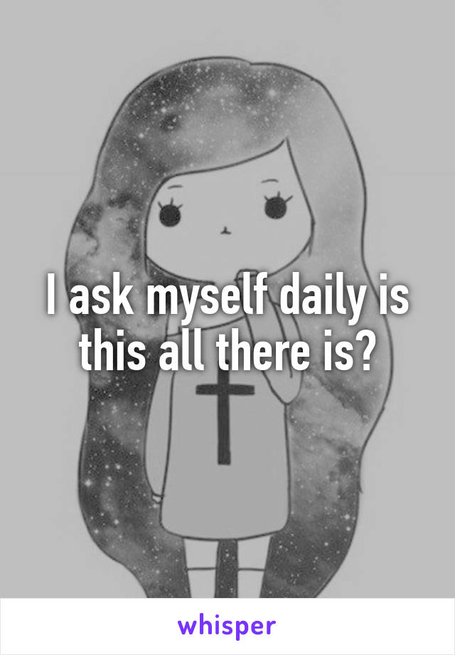 I ask myself daily is this all there is?