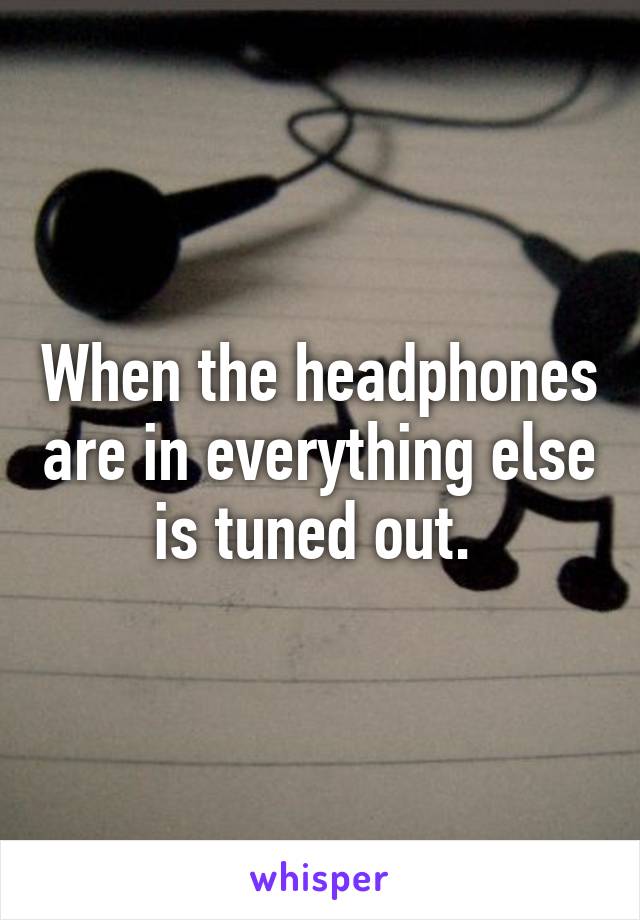 When the headphones are in everything else is tuned out. 