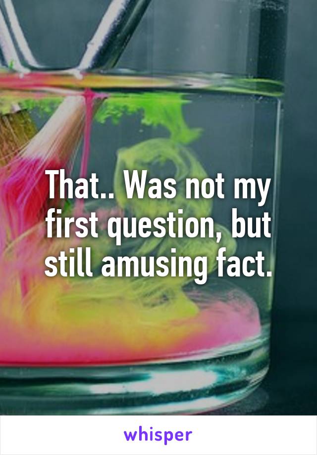 That.. Was not my first question, but still amusing fact.