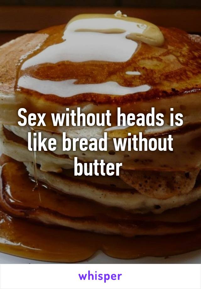 Sex without heads is like bread without butter 
