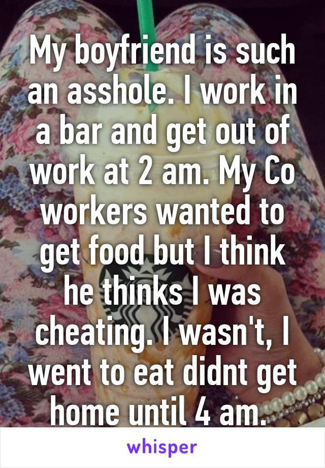 My boyfriend is such an asshole. I work in a bar and get out of work at 2 am. My Co workers wanted to get food but I think he thinks I was cheating. I wasn't, I went to eat didnt get home until 4 am. 