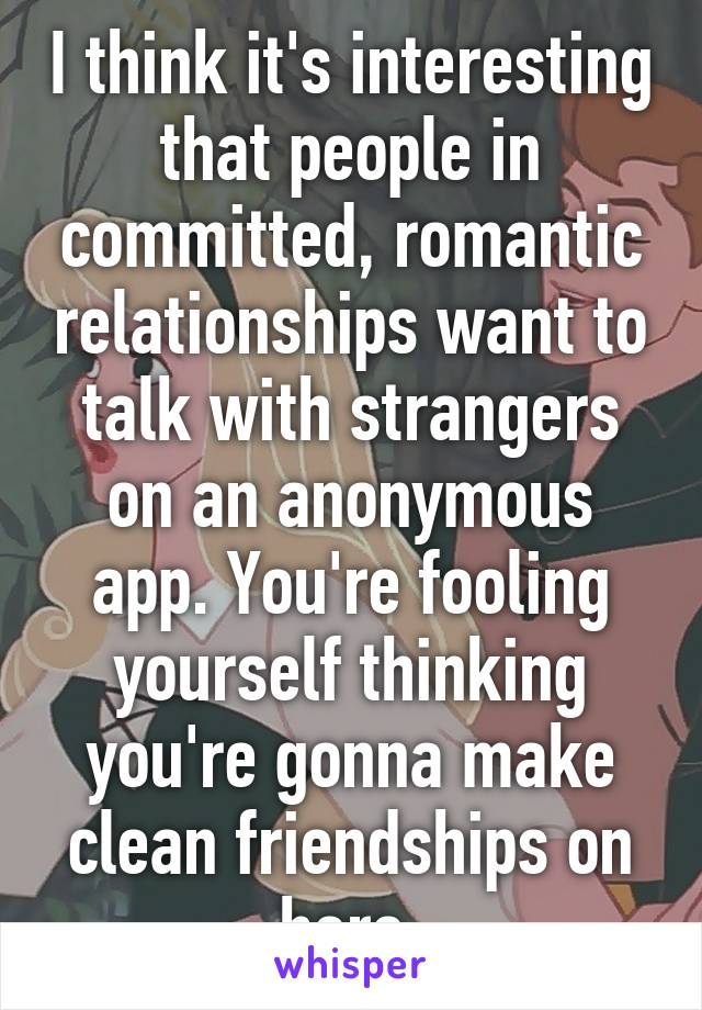 I think it's interesting that people in committed, romantic relationships want to talk with strangers on an anonymous app. You're fooling yourself thinking you're gonna make clean friendships on here.