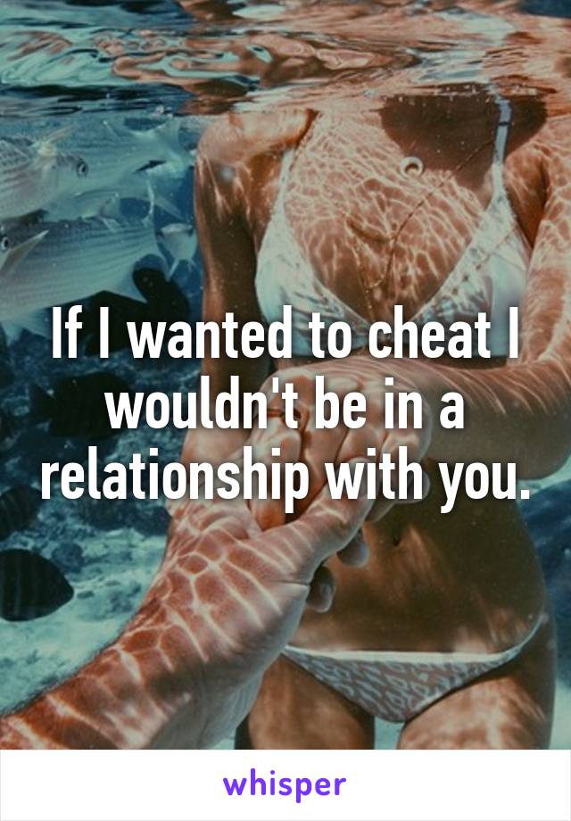 If I wanted to cheat I wouldn't be in a relationship with you.