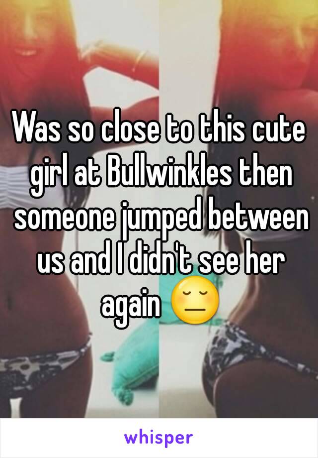 Was so close to this cute girl at Bullwinkles then someone jumped between us and I didn't see her again 😔
