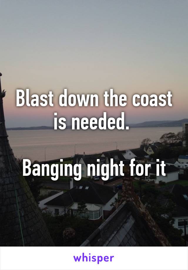 Blast down the coast is needed. 

Banging night for it