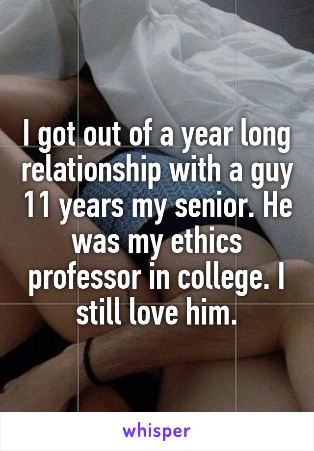 I got out of a year long relationship with a guy 11 years my senior. He was my ethics professor in college. I still love him.