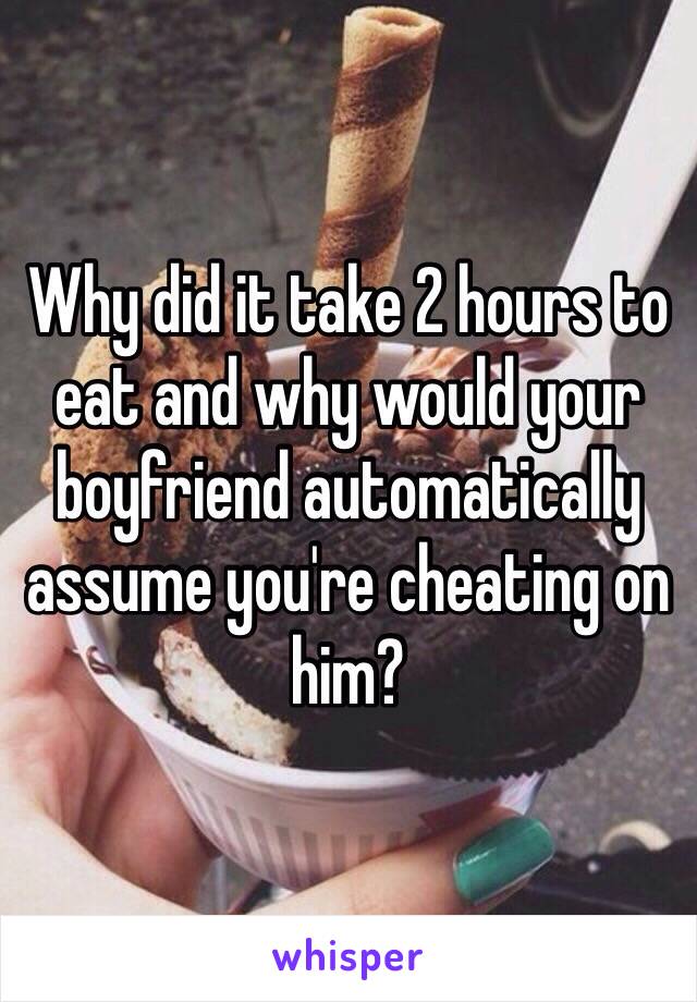 Why did it take 2 hours to eat and why would your boyfriend automatically assume you're cheating on him?