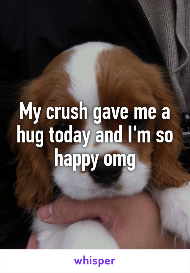 My crush gave me a hug today and I'm so happy omg