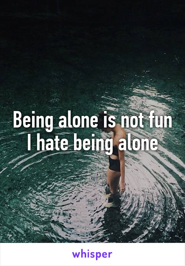 Being alone is not fun I hate being alone