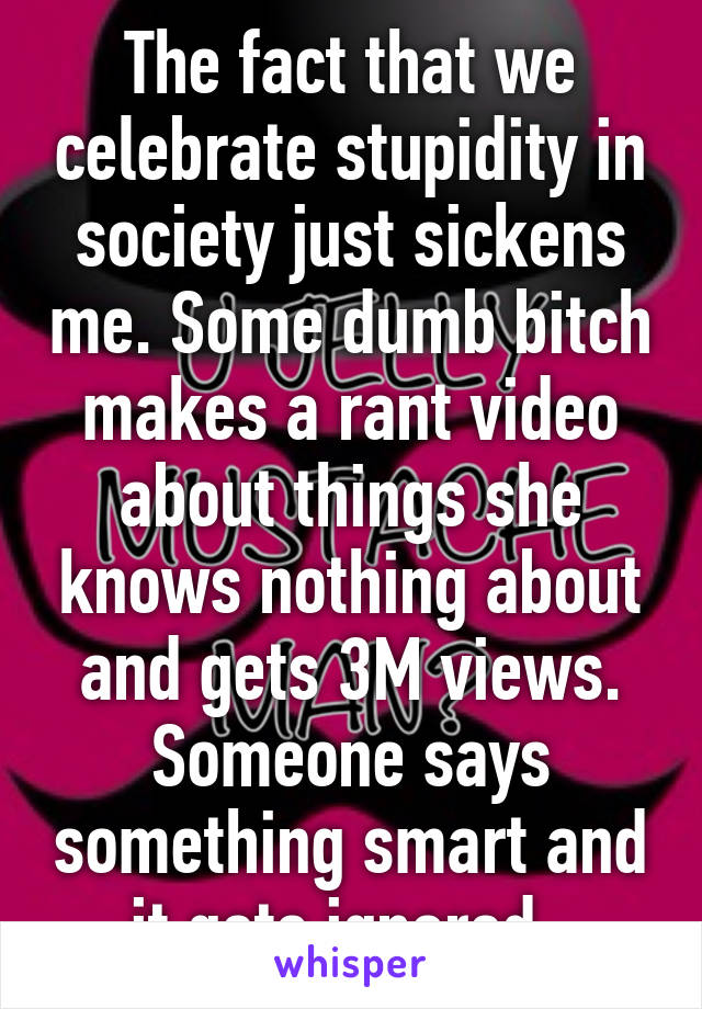 The fact that we celebrate stupidity in society just sickens me. Some dumb bitch makes a rant video about things she knows nothing about and gets 3M views. Someone says something smart and it gets ignored. 