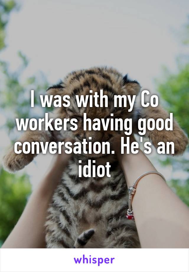 I was with my Co workers having good conversation. He's an idiot