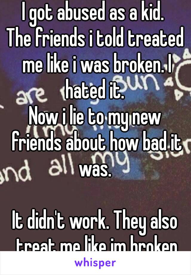 I got abused as a kid. 
The friends i told treated me like i was broken. I hated it. 
Now i lie to my new friends about how bad it was. 

It didn't work. They also treat me like im broken

