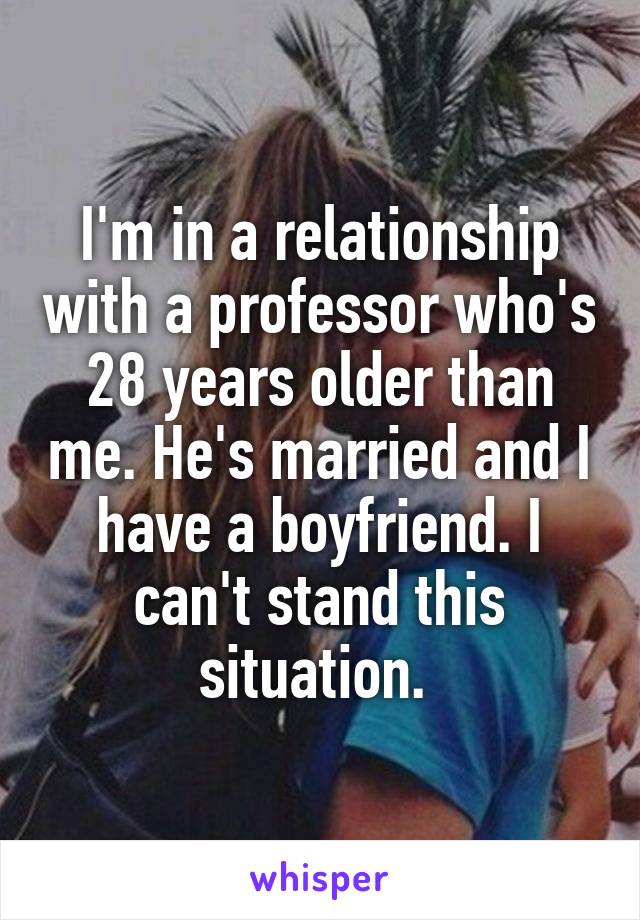 I'm in a relationship with a professor who's 28 years older than me. He's married and I have a boyfriend. I can't stand this situation. 