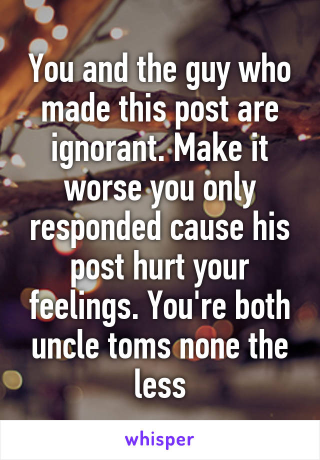 You and the guy who made this post are ignorant. Make it worse you only responded cause his post hurt your feelings. You're both uncle toms none the less