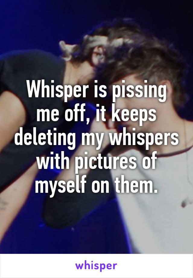 Whisper is pissing me off, it keeps deleting my whispers with pictures of myself on them.