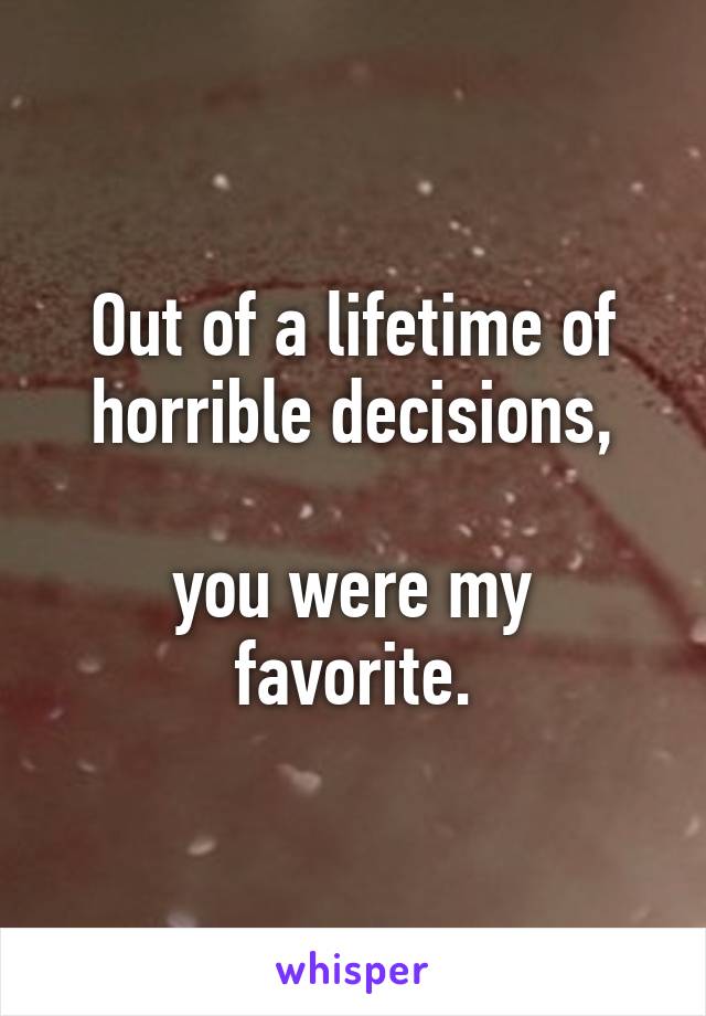 Out of a lifetime of horrible decisions,

you were my favorite.