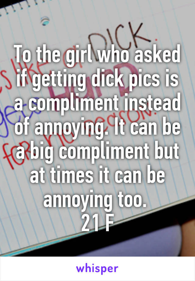 To the girl who asked if getting dick pics is a compliment instead of annoying. It can be a big compliment but at times it can be annoying too. 
21 F