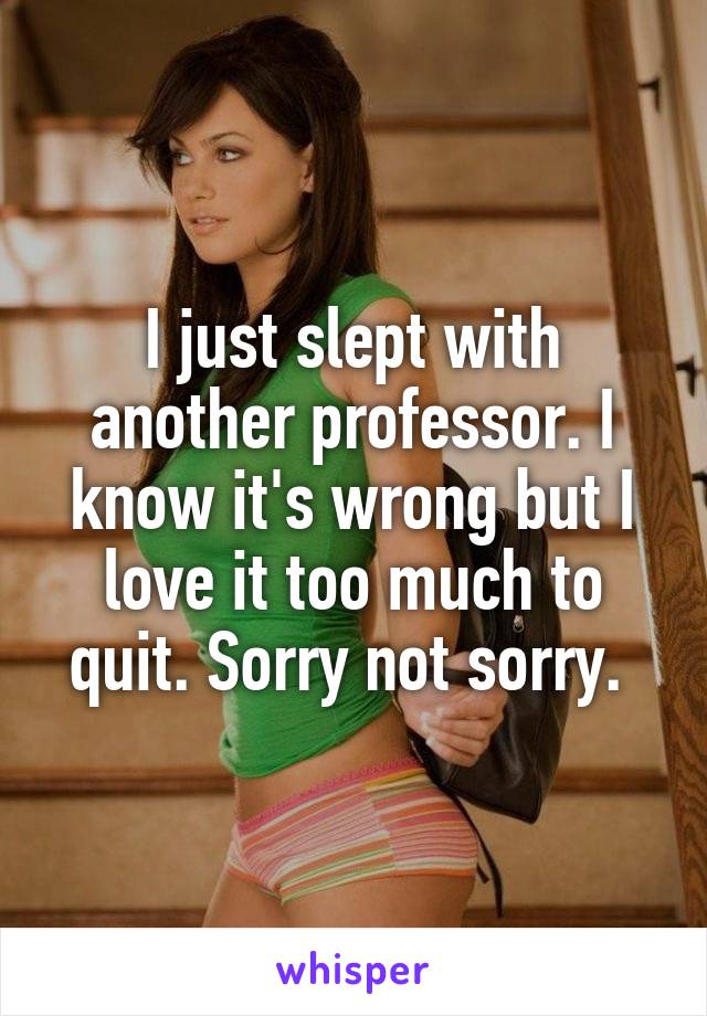 I just slept with another professor. I know it's wrong but I love it too much to quit. Sorry not sorry. 
