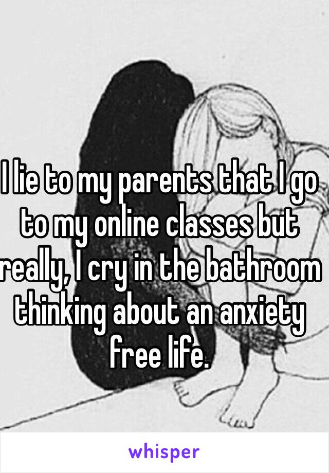I lie to my parents that I go to my online classes but really, I cry in the bathroom thinking about an anxiety free life.