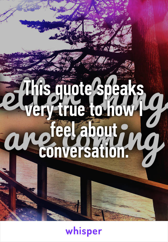 This quote speaks very true to how I feel about conversation.
