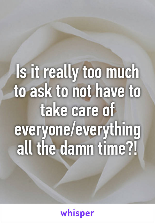 Is it really too much to ask to not have to take care of everyone/everything all the damn time?!