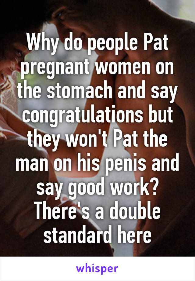 Why do people Pat pregnant women on the stomach and say congratulations but they won't Pat the man on his penis and say good work? There's a double standard here