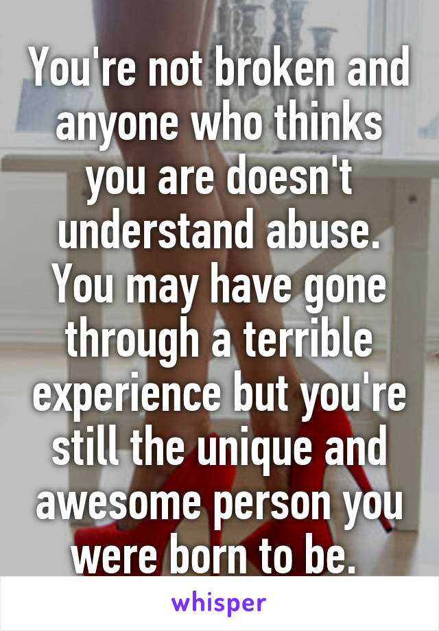 You're not broken and anyone who thinks you are doesn't understand abuse. You may have gone through a terrible experience but you're still the unique and awesome person you were born to be. 