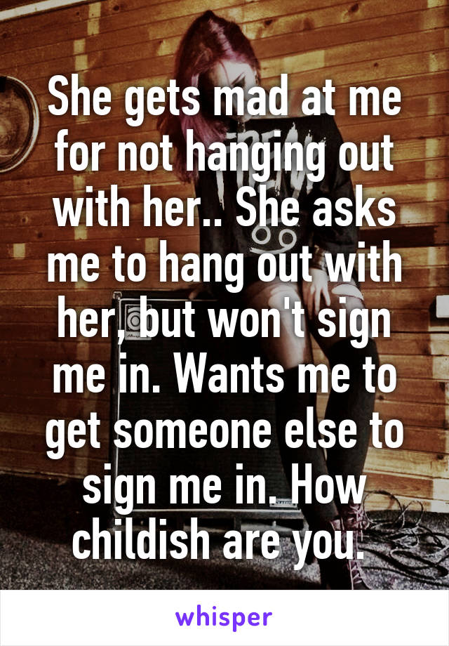 She gets mad at me for not hanging out with her.. She asks me to hang out with her, but won't sign me in. Wants me to get someone else to sign me in. How childish are you. 