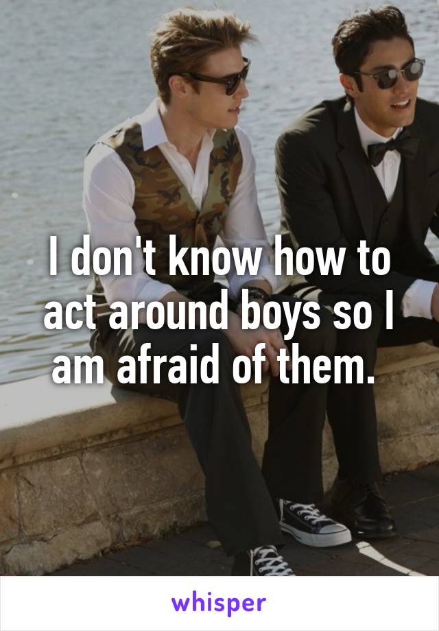 I don't know how to act around boys so I am afraid of them. 