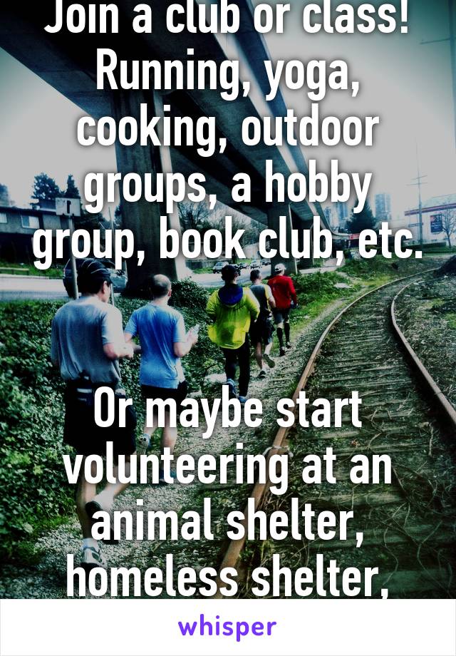 Join a club or class! Running, yoga, cooking, outdoor groups, a hobby group, book club, etc. 

Or maybe start volunteering at an animal shelter, homeless shelter, food bank, etc.