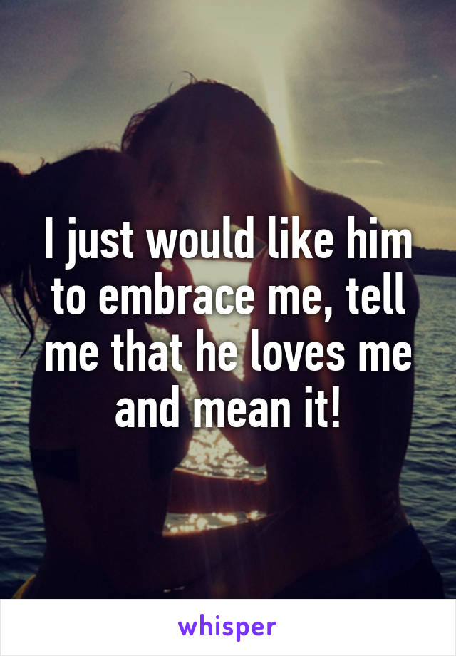 I just would like him to embrace me, tell me that he loves me and mean it!