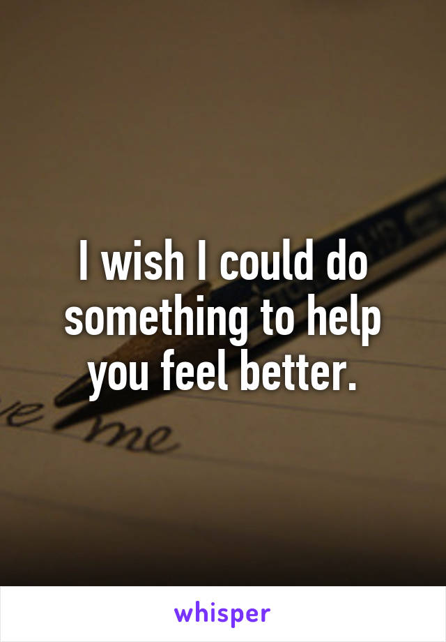 I wish I could do something to help you feel better.
