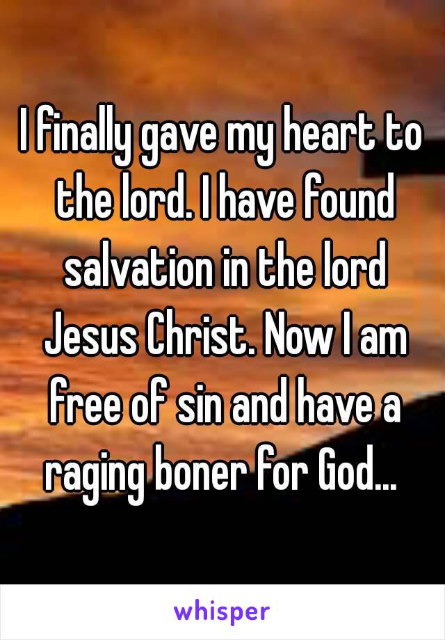 I finally gave my heart to the lord. I have found salvation in the lord Jesus Christ. Now I am free of sin and have a raging boner for God... 