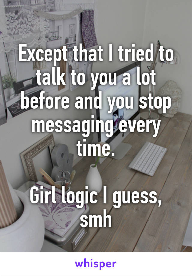 Except that I tried to talk to you a lot before and you stop messaging every time.

Girl logic I guess, smh